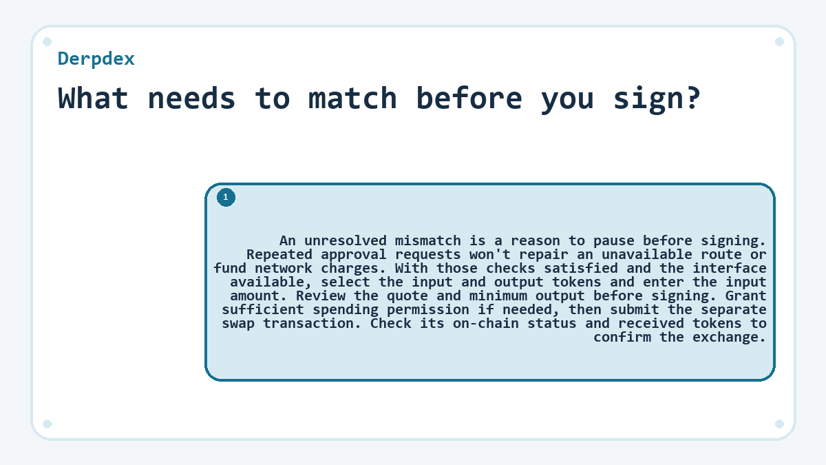 What needs to match before you sign?: An unresolved mismatch is a reason to pause before signing. Repeated approval requests won't repair an unavailable route or fund network charges. With those checks satisfied and the interface available, select the input and output tokens and enter the input amount. Review the quote and minimum output before signing. Grant sufficient spending permission if needed, then submit the separate swap transaction. Check its on-chain status and received tokens to confirm the exchange.