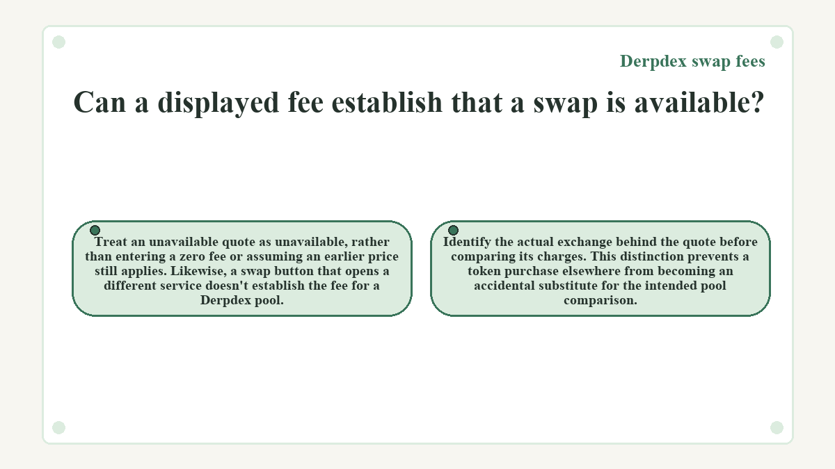 Can a displayed fee establish that a swap is available?: Treat an unavailable quote as unavailable, rather than entering a zero fee or assuming an earlier price still applies. Likewise, a swap button that opens a different service doesn't establish the fee for a Derpdex pool.; Identify the actual exchange behind the quote before comparing its charges. This distinction prevents a token purchase elsewhere from becoming an accidental substitute for the intended pool comparison.